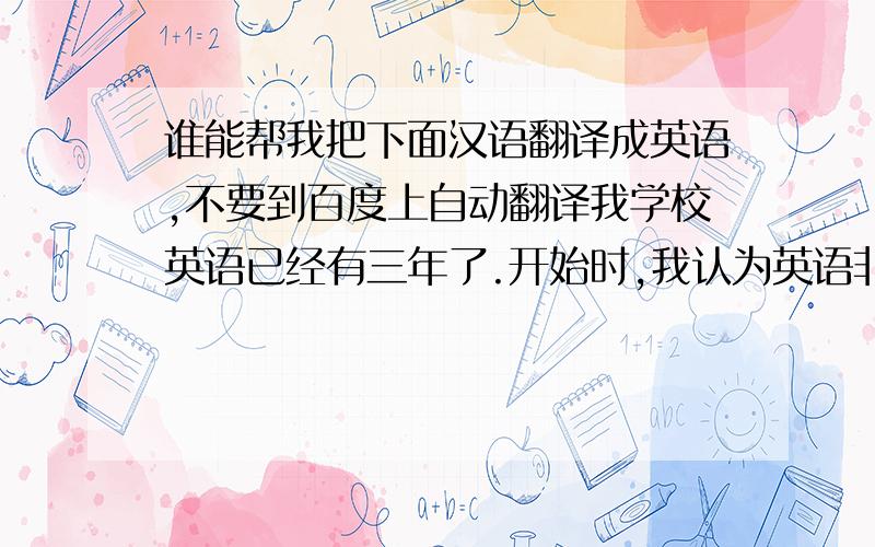 谁能帮我把下面汉语翻译成英语,不要到百度上自动翻译我学校英语已经有三年了.开始时,我认为英语非常难,我发音不好,单词不会拼写,更不会语法.后来,在老师和同学们的帮助下我英语有了