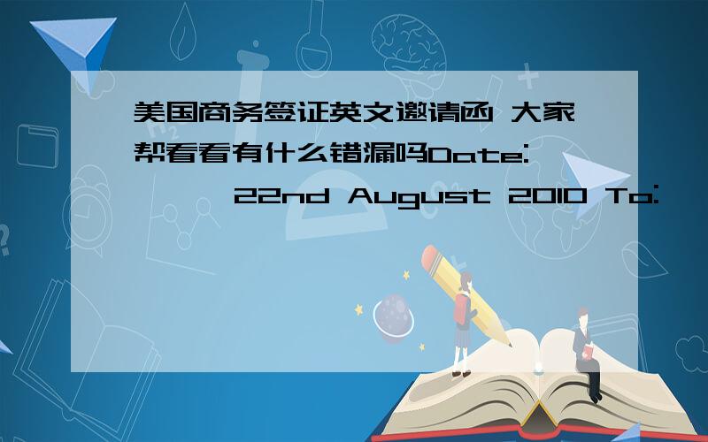 美国商务签证英文邀请函 大家帮看看有什么错漏吗Date:      22nd August 2010 To:       Lianyong Industry part,Beifeng Town Shijiazhuang city hebei province,chinaShijiazhuang Jinglong Automobile Parts Co., Ltd.Attention:  CHEN WEIFro