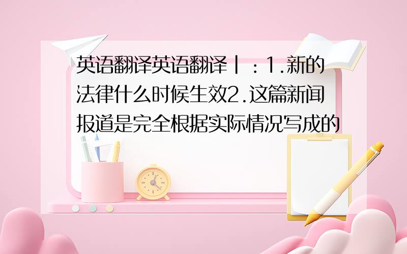 英语翻译英语翻译|：1.新的法律什么时候生效2.这篇新闻报道是完全根据实际情况写成的