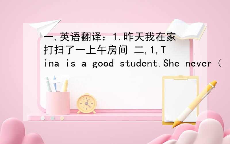 一,英语翻译：1.昨天我在家打扫了一上午房间 二,1,Tina is a good student.She never（ ）晚到2,Please tell the Children not to （    ）出去at night