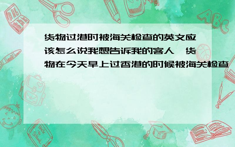 货物过港时被海关检查的英文应该怎么说我想告诉我的客人,货物在今天早上过香港的时候被海关检查,可能会延误入仓的时间,有确切的消息我再联系他们,这样应该怎么翻译呀?