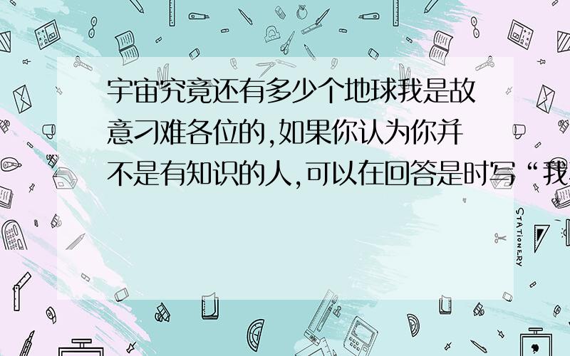 宇宙究竟还有多少个地球我是故意刁难各位的,如果你认为你并不是有知识的人,可以在回答是时写“我不懂”