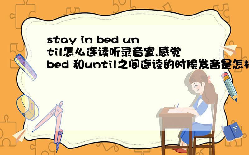 stay in bed until怎么连读听录音室,感觉bed 和until之间连读的时候发音是怎样连读的?