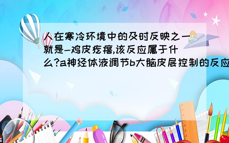 人在寒冷环境中的及时反映之一就是-鸡皮疙瘩,该反应属于什么?a神经体液调节b大脑皮层控制的反应c条件反射d应激反应