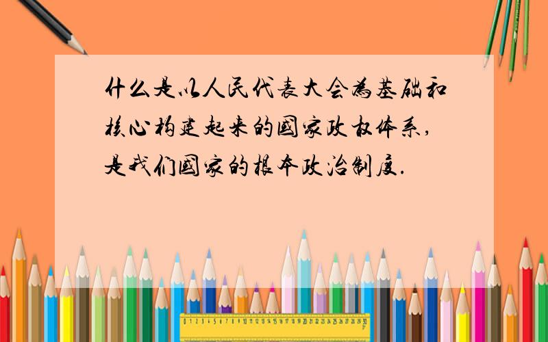 什么是以人民代表大会为基础和核心构建起来的国家政权体系,是我们国家的根本政治制度.