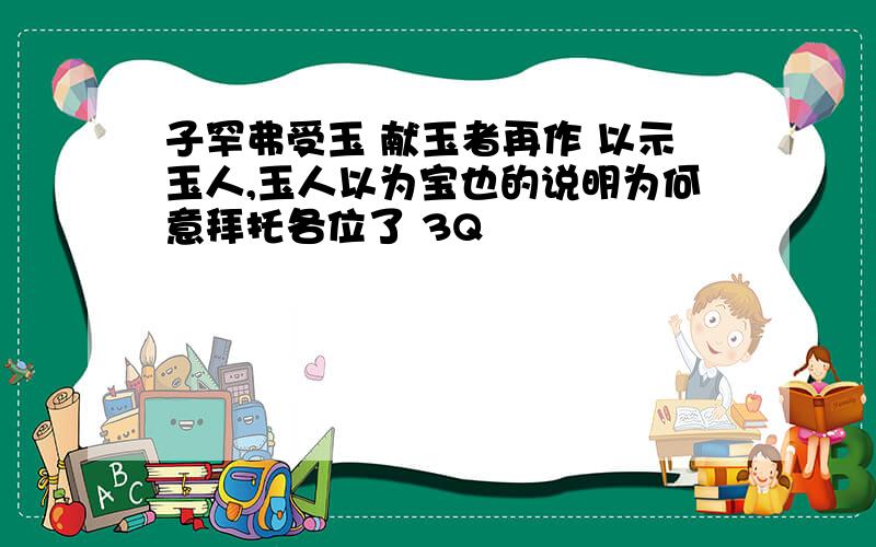 子罕弗受玉 献玉者再作 以示玉人,玉人以为宝也的说明为何意拜托各位了 3Q