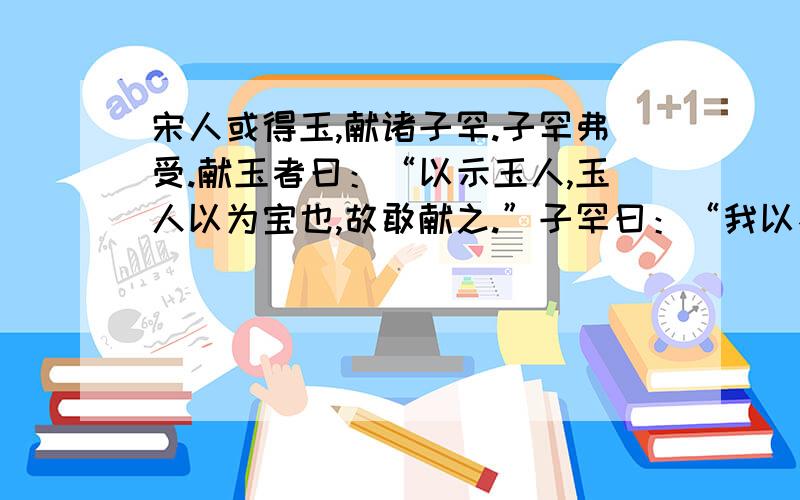 宋人或得玉,献诸子罕.子罕弗受.献玉者曰：“以示玉人,玉人以为宝也,故敢献之.”子罕曰：“我以不贪为宝,尔以玉为宝,若以与我,皆丧宝也.不若人有其宝.”-----我以不贪为宝,尔以玉为宝,若