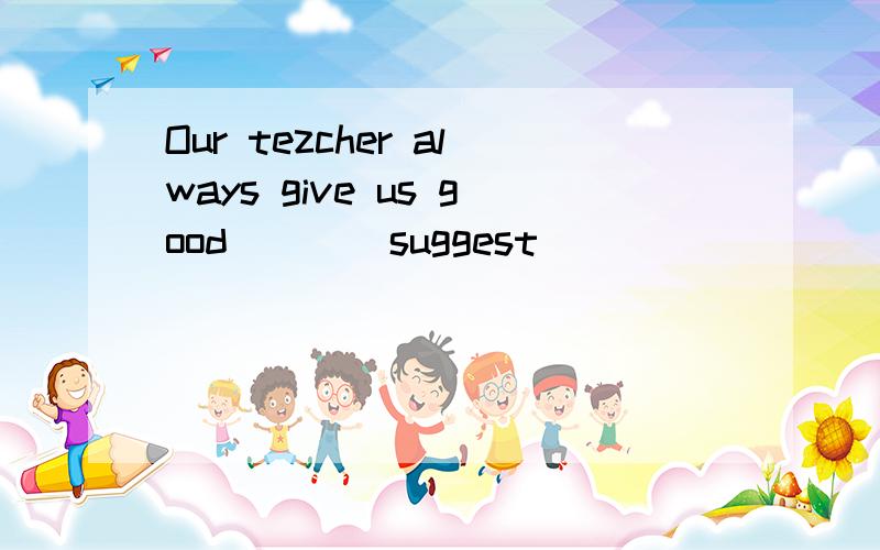 Our tezcher always give us good___(suggest)