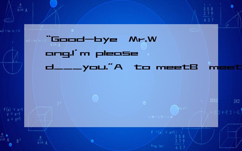 “Good-bye,Mr.Wang.I’m pleased___you.”A、to meetB、meetingC、to have been meetingD、to be met