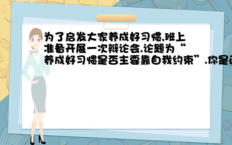 为了启发大家养成好习惯,班上准备开展一次辩论会.论题为“养成好习惯是否主要靠自我约束”.你是正方代表,你的观点应该是______________,对方的观点则是__________.在准备的过程中,你收集到了