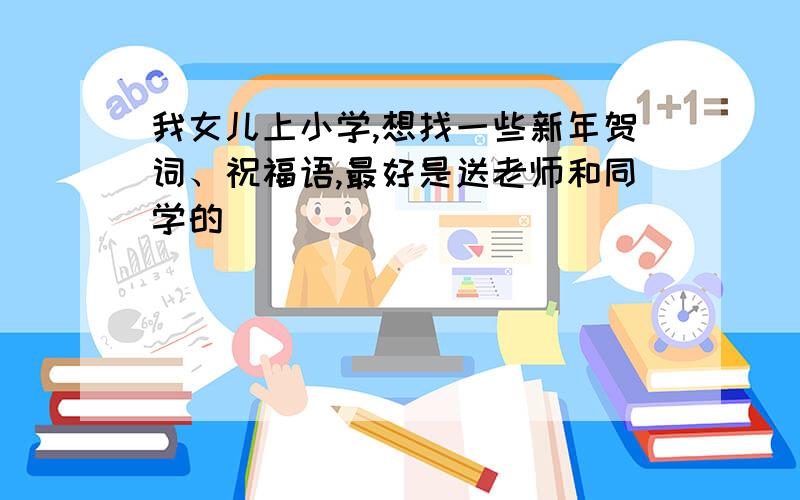 我女儿上小学,想找一些新年贺词、祝福语,最好是送老师和同学的