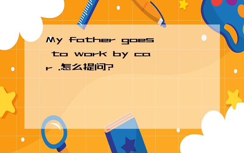 My father goes to work by car .怎么提问?