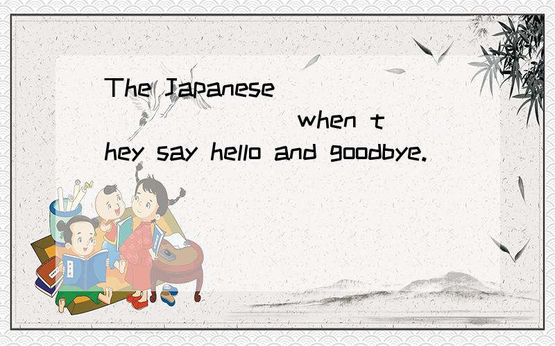 The Japanese ________ when they say hello and goodbye.