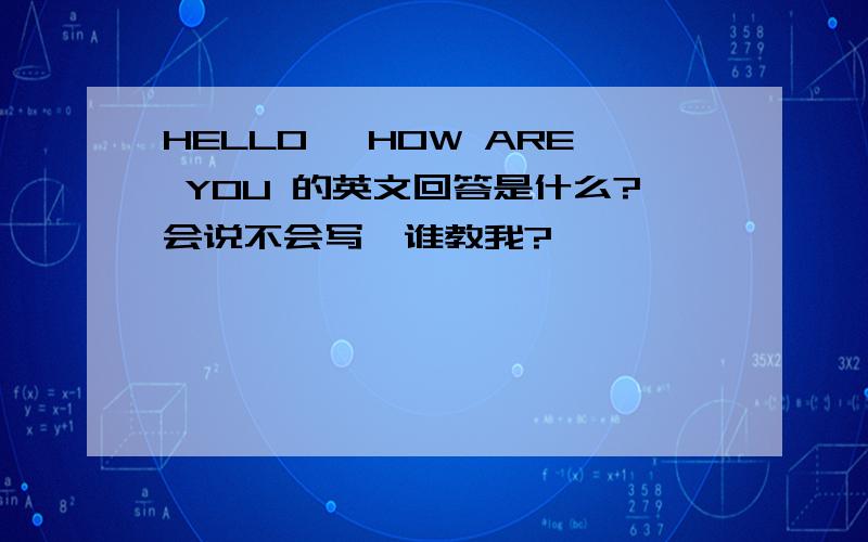 HELLO ,HOW ARE YOU 的英文回答是什么?会说不会写,谁教我?