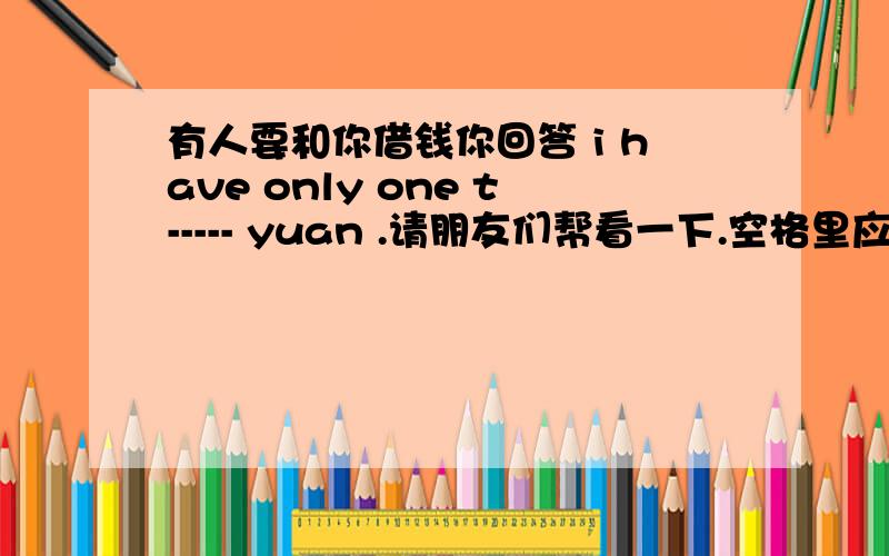 有人要和你借钱你回答 i have only one t----- yuan .请朋友们帮看一下.空格里应该怎么填他说对不起了 一千块钱是不也有挺多钱阿 而且有个only 阿