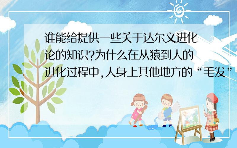 谁能给提供一些关于达尔文进化论的知识?为什么在从猿到人的进化过程中,人身上其他地方的“毛发”都基本上褪去了,唯独头皮上的“头发”与两腿间的“阴毛”（有些人稀少或没有）却还