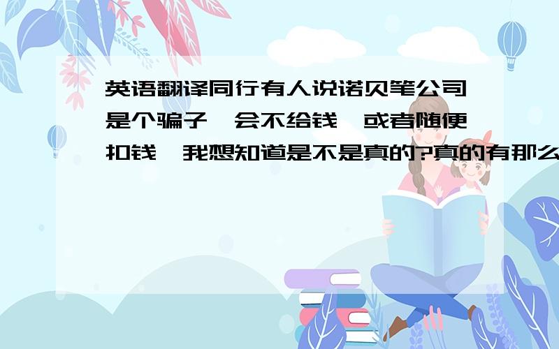 英语翻译同行有人说诺贝笔公司是个骗子,会不给钱,或者随便扣钱,我想知道是不是真的?真的有那么恶心么?那人发的微信头像是她们家叫刘柳的女人,说特别恶心,特别阴险?