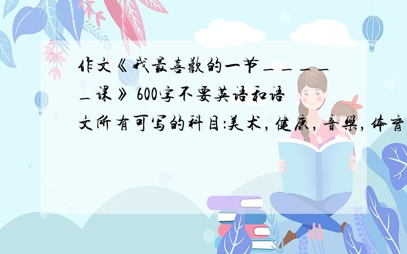 作文《我最喜欢的一节_____课》 600字不要英语和语文所有可写的科目：美术，健康，音乐，体育，劳动与技术，国画，品德，信息（电脑、微机）其他不要！