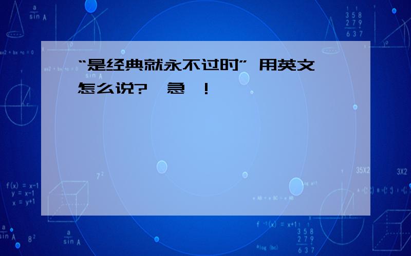 “是经典就永不过时” 用英文怎么说?【急】!