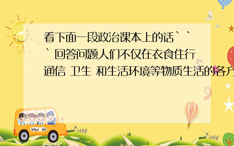 看下面一段政治课本上的话```回答问题人们不仅在衣食住行通信 卫生 和生活环境等物质生活的各方面提出更多更高的要求`而且在文化娱乐 广播电影 图书出版 等精神生活方面也提出了更多