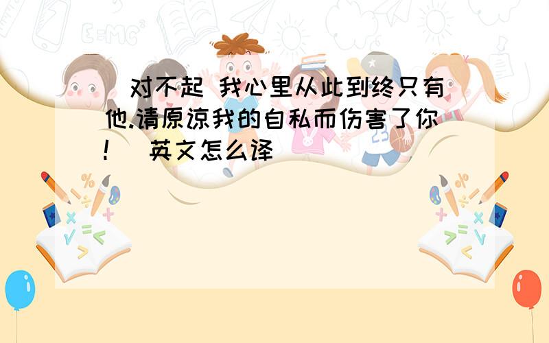 (对不起 我心里从此到终只有他.请原谅我的自私而伤害了你!) 英文怎么译