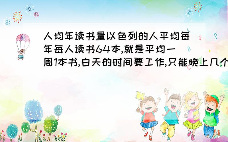 人均年读书量以色列的人平均每年每人读书64本,就是平均一周1本书,白天的时间要工作,只能晚上几个小时看了,请问那得看多快啊,而且一年要看这么多到头来能记住的能有多少?