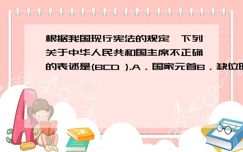 根据我国现行宪法的规定,下列关于中华人民共和国主席不正确的表述是(BCD ).A．国家元首B．缺位时由全国人民代表大会补选C．必须年满50岁D．应对全国人民代表大会及其常务委员会负责并