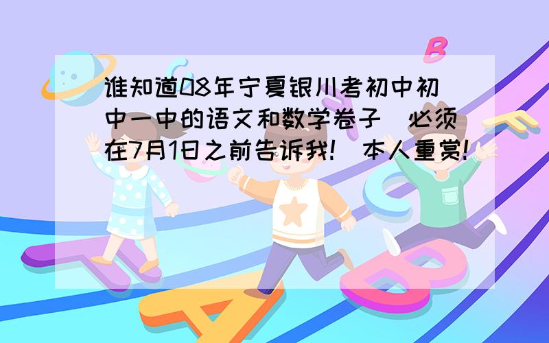 谁知道08年宁夏银川考初中初中一中的语文和数学卷子（必须在7月1日之前告诉我!）本人重赏!