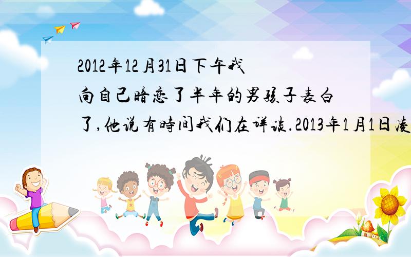 2012年12月31日下午我向自己暗恋了半年的男孩子表白了,他说有时间我们在详谈.2013年1月1日凌晨1点,他给我发了一条短信“只因为你在我心里,所以祝你快乐,在新的一年.我想了一千万个可能,可