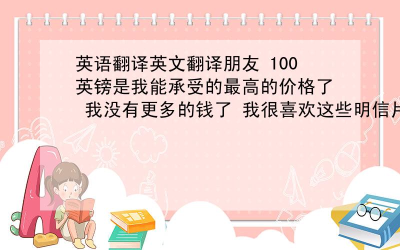 英语翻译英文翻译朋友 100英镑是我能承受的最高的价格了 我没有更多的钱了 我很喜欢这些明信片 希望你能以100英镑的价格卖给我（ 包括邮费）