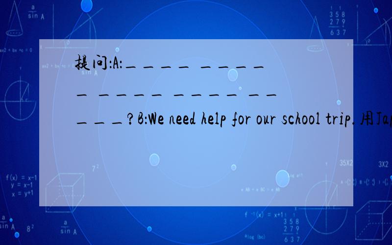 提问：A：____ _____ ____ ____ _____?B：We need help for our school trip.用Japan的适当形式填空He is in ___.He can speak ____.Would you like ___(have) some tea?