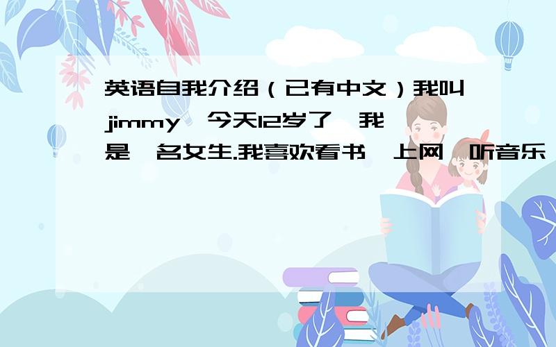 英语自我介绍（已有中文）我叫jimmy,今天12岁了,我是一名女生.我喜欢看书,上网,听音乐,打羽毛球.我最喜欢语文课,因为我对它很有兴趣.我喜欢蓝色,因它可以让我感觉大自然的奇妙.我可以帮