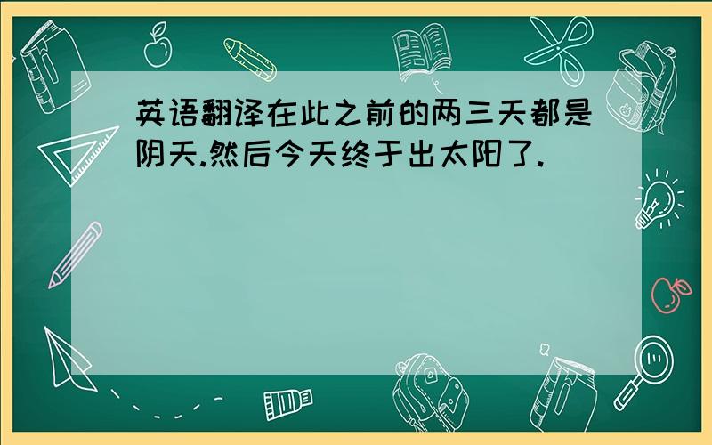 英语翻译在此之前的两三天都是阴天.然后今天终于出太阳了.