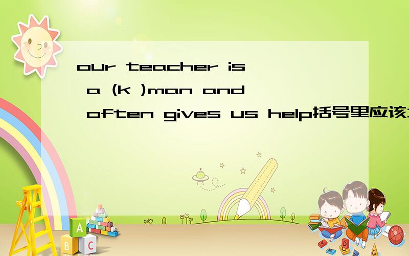 our teacher is a (k )man and often gives us help括号里应该填什么?