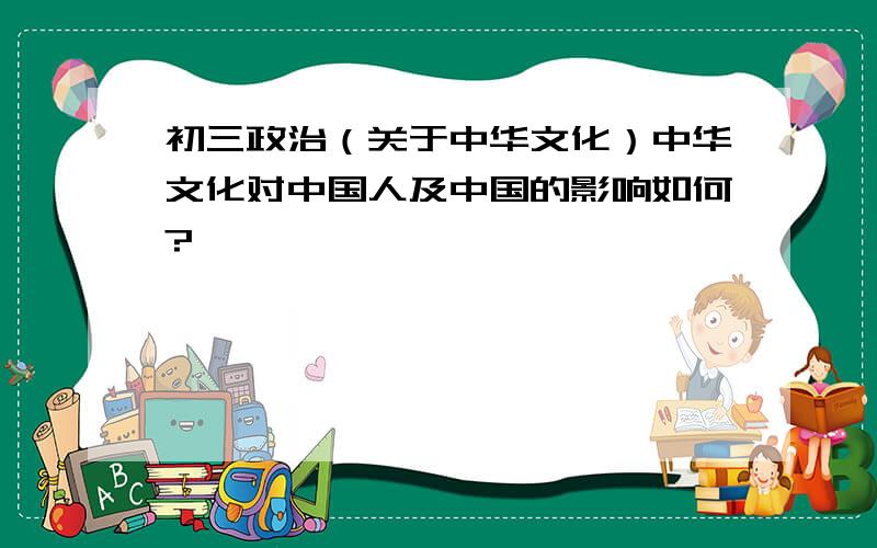 初三政治（关于中华文化）中华文化对中国人及中国的影响如何?