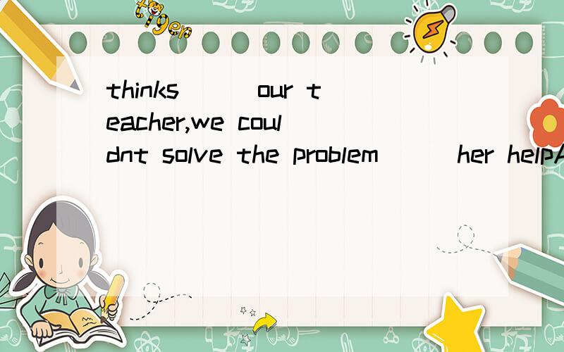 thinks___our teacher,we couldnt solve the problem___her helpA.for,without B.to,without C.for,with D.to,with