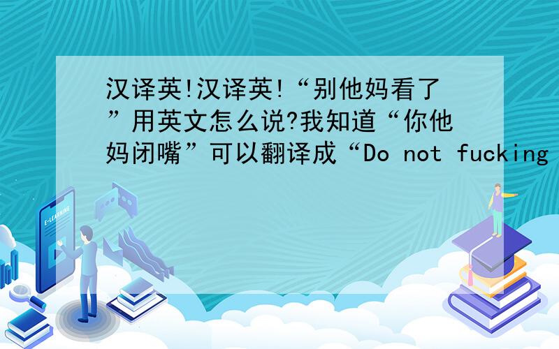 汉译英!汉译英!“别他妈看了”用英文怎么说?我知道“你他妈闭嘴”可以翻译成“Do not fucking speak”!那“别他妈看了”应该怎么翻译?能有几种说法?口语、书面语、俚语方言等,无意义灌水的