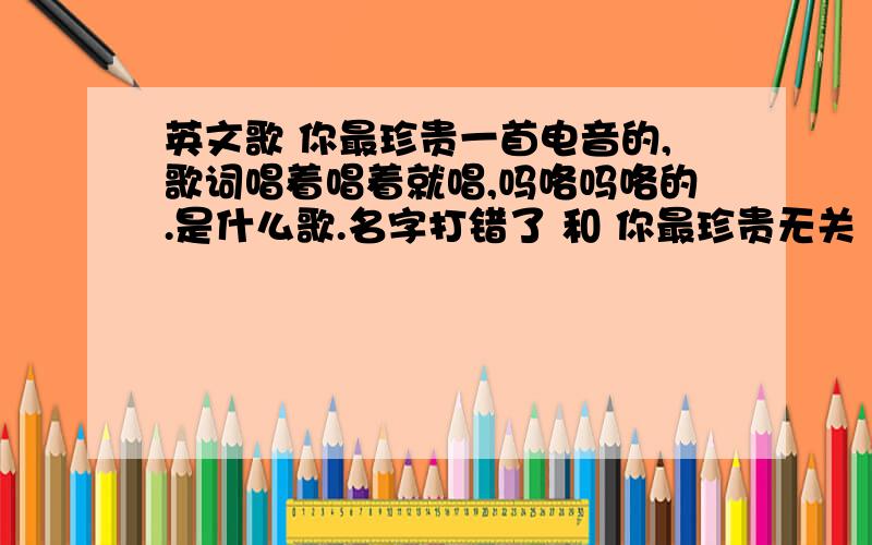 英文歌 你最珍贵一首电音的,歌词唱着唱着就唱,吗咯吗咯的.是什么歌.名字打错了 和 你最珍贵无关