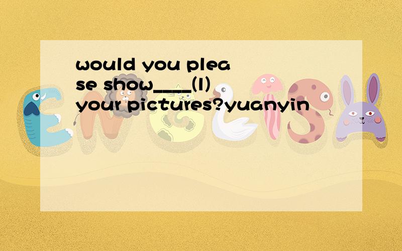 would you please show____(l)your pictures?yuanyin