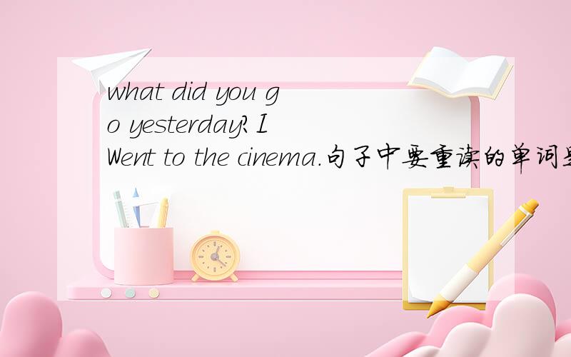 what did you go yesterday?I Went to the cinema.句子中要重读的单词是什么?went需要重读吗?补充：为什么went 要重读?上文提到的实词下文再出现,不是不重读吗?