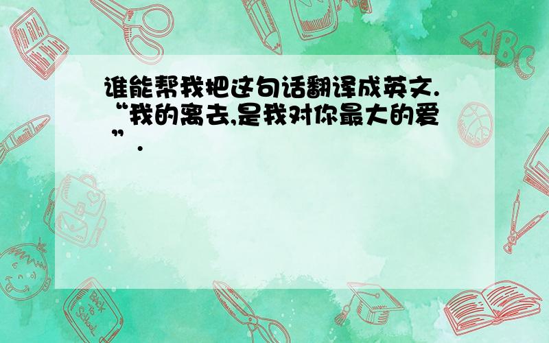 谁能帮我把这句话翻译成英文.“我的离去,是我对你最大的爱 ”.