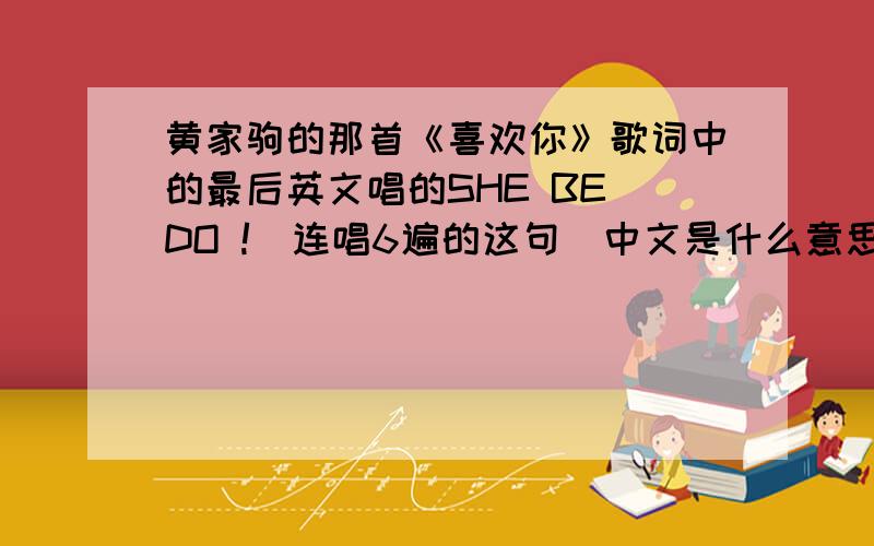 黄家驹的那首《喜欢你》歌词中的最后英文唱的SHE BE DO !(连唱6遍的这句）中文是什么意思啊!跪求!