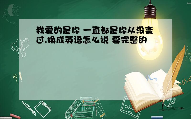 我爱的是你 一直都是你从没变过.换成英语怎么说 要完整的