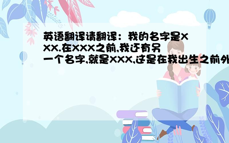 英语翻译请翻译：我的名字是XXX.在XXX之前,我还有另一个名字,就是XXX,这是在我出生之前外婆起的,但是我并不喜欢,因为XXX总不那么好听,又显得很老,后来,在我不刚出生不久,我父母又将我改名