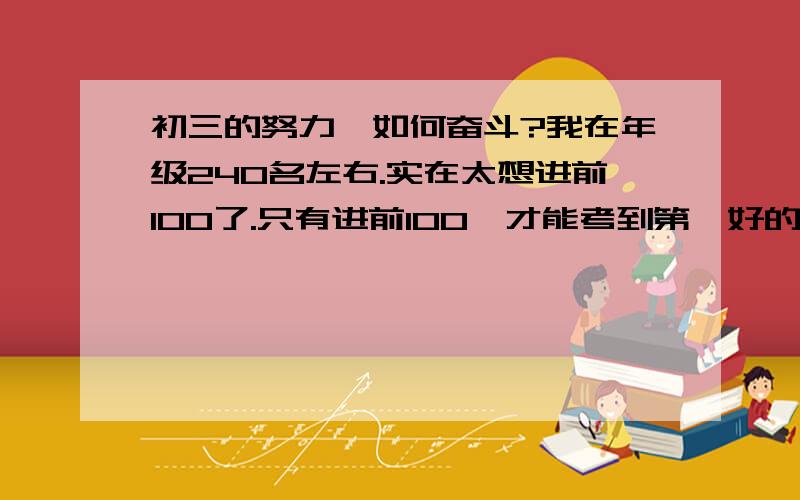 初三的努力,如何奋斗?我在年级240名左右.实在太想进前100了.只有进前100,才能考到第一好的高中.、到底该怎么才能…?请全方面的讲解、Thanks a lot .