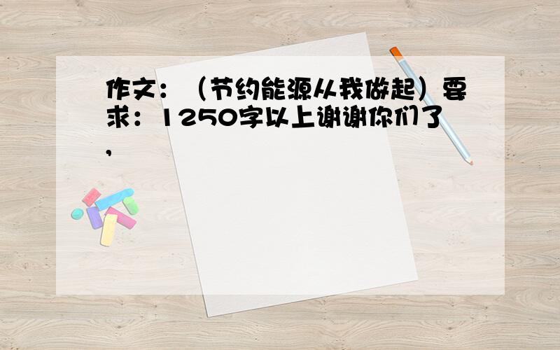 作文：（节约能源从我做起）要求：1250字以上谢谢你们了,