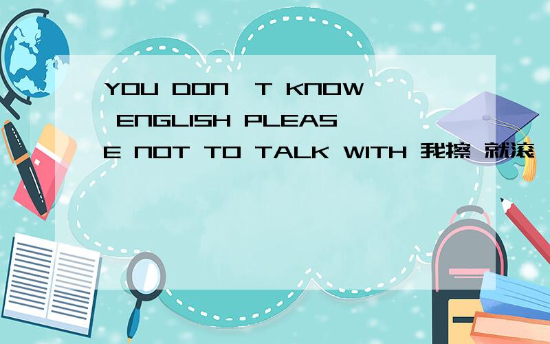 YOU DON'T KNOW ENGLISH PLEASE NOT TO TALK WITH 我擦 就滚