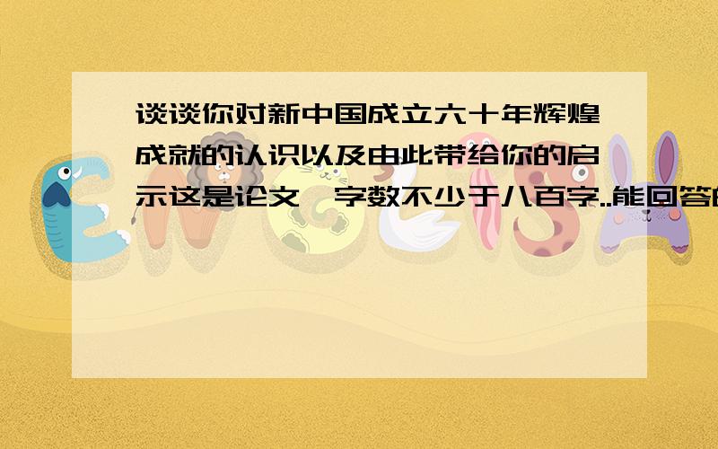 谈谈你对新中国成立六十年辉煌成就的认识以及由此带给你的启示这是论文,字数不少于八百字..能回答的请尽量回答阿!