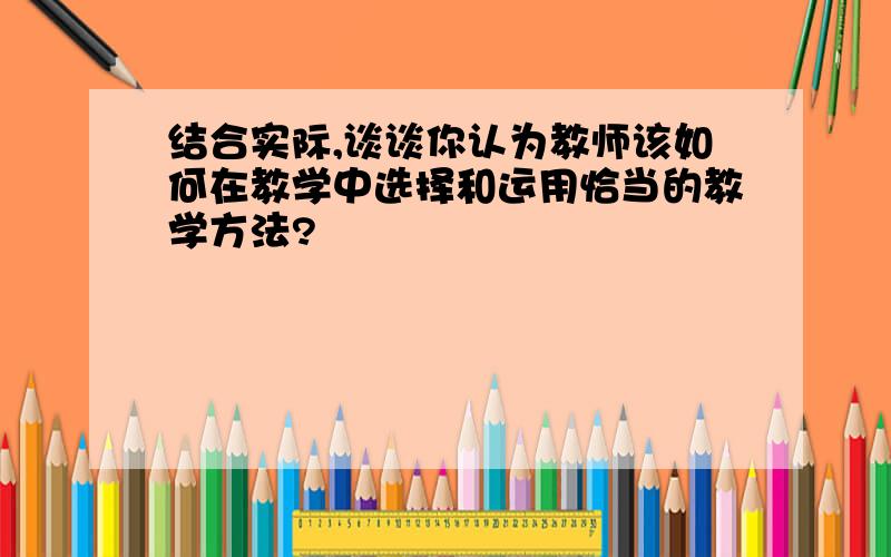 结合实际,谈谈你认为教师该如何在教学中选择和运用恰当的教学方法?