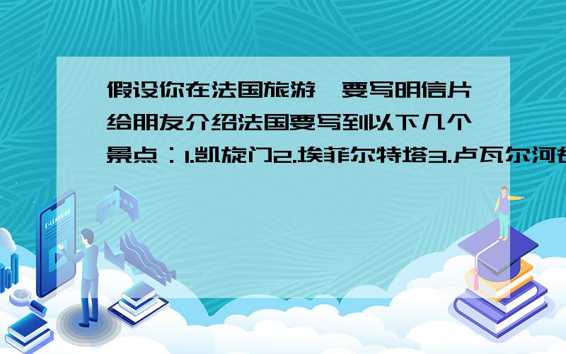 假设你在法国旅游,要写明信片给朋友介绍法国要写到以下几个景点：1.凯旋门2.埃菲尔特塔3.卢瓦尔河谷要用英语写,不能用翻译网页直接翻译.